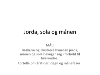 Jorda, sola og månen
MÅL:
Beskrive og illustrere hvordan jorda,
månen og sola beveger seg i forhold til
hverandre.
Fortelle om årstider, døgn og månefaser.
 