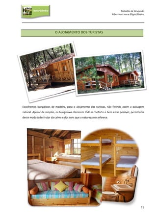 Trabalho de Grupo de
Albertina Lima e Elígia Ribeiro
11
NaturGâmbia
O contacto com a natureza…O contacto com a natureza…
O ALOJAMENTO DOS TURISTAS
Escolhemos bungalows de madeira, para o alojamento dos turistas, não ferindo assim a paisagem
natural. Apesar de simples, os bungalows oferecem todo o conforto e bem estar possível, permitindo
deste modo o desfrutar da calma e dos sons que a natureza nos oferece.
 