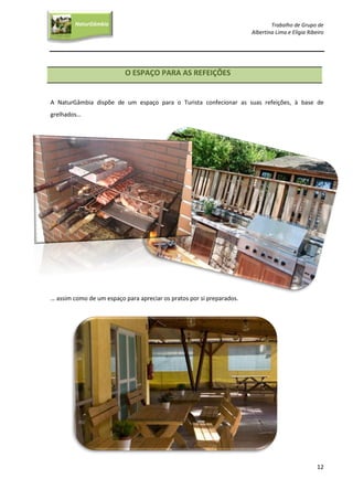 Trabalho de Grupo de
Albertina Lima e Elígia Ribeiro
12
NaturGâmbia
O contacto com a natureza…O contacto com a natureza…
O ESPAÇO PARA AS REFEIÇÕES
A NaturGâmbia dispõe de um espaço para o Turista confecionar as suas refeições, à base de
grelhados…
… assim como de um espaço para apreciar os pratos por si preparados.
 