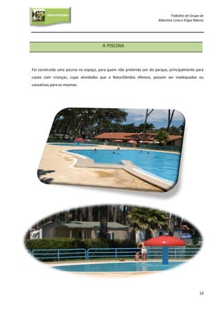 Trabalho de Grupo de
Albertina Lima e Elígia Ribeiro
13
NaturGâmbia
O contacto com a natureza…O contacto com a natureza…
A PISCINA
Foi construída uma piscina no espaço, para quem não pretenda sair do parque, principalmente para
casais com crianças, cujas atividades que a NaturGâmbia oferece, possam ser inadequadas ou
cansativas para as mesmas.
 