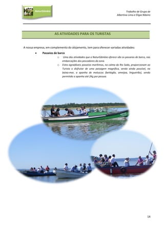 Trabalho de Grupo de
Albertina Lima e Elígia Ribeiro
14
NaturGâmbia
O contacto com a natureza…O contacto com a natureza…
AS ATIVIDADES PARA OS TURISTAS
A nossa empresa, em complemento do alojamento, tem para oferecer variadas atividades:
 Passeios de barco
o Uma das atividades que a NaturGâmbia oferece são os passeios de barco, nas
embarcações dos pescadores da zona.
o Estes agradáveis passeios marítimos, na calma do Rio Sado, proporcionam ao
Turista o disfrutar de uma paisagem magnífica, sendo ainda possível, na
baixa-mar, a apanha de moluscos (berbigão, ameijoa, lingueirão), sendo
permitido a apanha até 2Kg por pessoa.
 