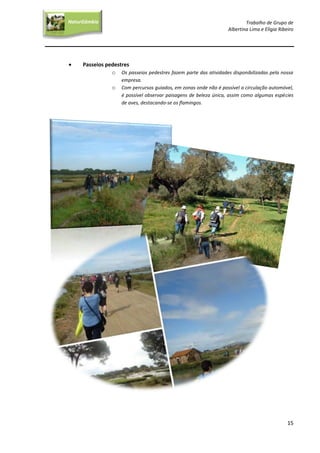 Trabalho de Grupo de
Albertina Lima e Elígia Ribeiro
15
NaturGâmbia
O contacto com a natureza…O contacto com a natureza…
 Passeios pedestres
o Os passeios pedestres fazem parte das atividades disponibilizadas pela nossa
empresa.
o Com percursos guiados, em zonas onde não é possível a circulação automóvel,
é possível observar paisagens de beleza única, assim como algumas espécies
de aves, destacando-se os flamingos.
 