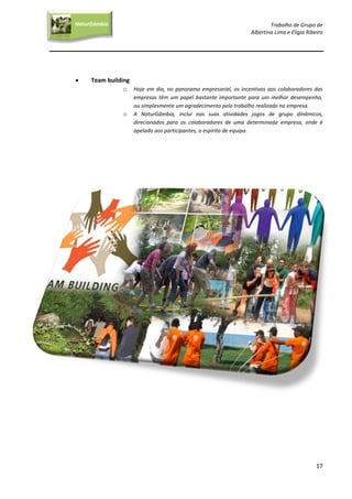 Trabalho de Grupo de
Albertina Lima e Elígia Ribeiro
17
NaturGâmbia
O contacto com a natureza…O contacto com a natureza…
 Team building
o Hoje em dia, no panorama empresarial, os incentivos aos colaboradores das
empresas têm um papel bastante importante para um melhor desempenho,
ou simplesmente um agradecimento pelo trabalho realizado na empresa.
o A NaturGâmbia, inclui nas suas atividades jogos de grupo dinâmicos,
direcionados para os colaboradores de uma determinada empresa, onde é
apelado aos participantes, o espirito de equipa.
 