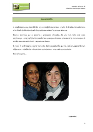 Trabalho de Grupo de
Albertina Lima e Elígia Ribeiro
18
NaturGâmbia
O contacto com a natureza…O contacto com a natureza…
CONCLUSÃO
A criação da empresa NaturGâmbia tem como objetivo promover a região de Setúbal, nomeadamente
a localidade de Gâmbia, através do produto estratégico Turismo de Natureza.
Estamos convictos que as parcerias e protocolos celebrados são uma mais valia para todos,
continuando a empresa NaturGâmbia aberta a novas experiências e novas parcerias com empresas da
região, nomeadamente hotéis e agências de viagem.
É desejo da gerência proporcionar momentos distintos aos turistas que nos visitarem, apostando num
alojamento e estadia diferentes, onde o contacto com a natureza é uma constante.
Esperamos por si…
A Gerência.
 