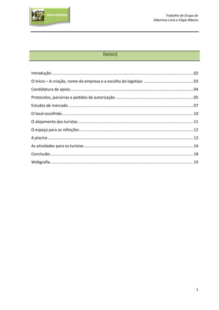 Trabalho de Grupo de
Albertina Lima e Elígia Ribeiro
1
NaturGâmbia
O contacto com a natureza…O contacto com a natureza…
ÍNDICE
Introdução ................................................................................................................................02
O Início – A criação, nome da empresa e a escolha do logotipo .............................................03
Candidatura de apoio ...............................................................................................................04
Protocolos, parcerias e pedidos de autorização ......................................................................05
Estudos de mercado.................................................................................................................07
O local escolhido.......................................................................................................................10
O alojamento dos turistas ........................................................................................................11
O espaço para as refeições.......................................................................................................12
A piscina ………...........................................................................................................................13
As atividades para os turistas...................................................................................................14
Conclusão..................................................................................................................................18
Webgrafia .................................................................................................................................19
 