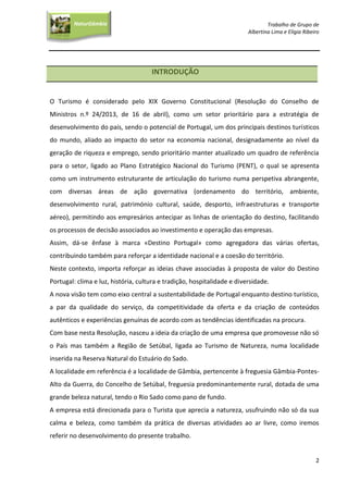 Trabalho de Grupo de
Albertina Lima e Elígia Ribeiro
2
NaturGâmbia
O contacto com a natureza…O contacto com a natureza…
INTRODUÇÃO
O Turismo é considerado pelo XIX Governo Constitucional (Resolução do Conselho de
Ministros n.º 24/2013, de 16 de abril), como um setor prioritário para a estratégia de
desenvolvimento do país, sendo o potencial de Portugal, um dos principais destinos turísticos
do mundo, aliado ao impacto do setor na economia nacional, designadamente ao nível da
geração de riqueza e emprego, sendo prioritário manter atualizado um quadro de referência
para o setor, ligado ao Plano Estratégico Nacional do Turismo (PENT), o qual se apresenta
como um instrumento estruturante de articulação do turismo numa perspetiva abrangente,
com diversas áreas de ação governativa (ordenamento do território, ambiente,
desenvolvimento rural, património cultural, saúde, desporto, infraestruturas e transporte
aéreo), permitindo aos empresários antecipar as linhas de orientação do destino, facilitando
os processos de decisão associados ao investimento e operação das empresas.
Assim, dá-se ênfase à marca «Destino Portugal» como agregadora das várias ofertas,
contribuindo também para reforçar a identidade nacional e a coesão do território.
Neste contexto, importa reforçar as ideias chave associadas à proposta de valor do Destino
Portugal: clima e luz, história, cultura e tradição, hospitalidade e diversidade.
A nova visão tem como eixo central a sustentabilidade de Portugal enquanto destino turístico,
a par da qualidade do serviço, da competitividade da oferta e da criação de conteúdos
autênticos e experiências genuínas de acordo com as tendências identificadas na procura.
Com base nesta Resolução, nasceu a ideia da criação de uma empresa que promovesse não só
o País mas também a Região de Setúbal, ligada ao Turismo de Natureza, numa localidade
inserida na Reserva Natural do Estuário do Sado.
A localidade em referência é a localidade de Gâmbia, pertencente à freguesia Gâmbia-Pontes-
Alto da Guerra, do Concelho de Setúbal, freguesia predominantemente rural, dotada de uma
grande beleza natural, tendo o Rio Sado como pano de fundo.
A empresa está direcionada para o Turista que aprecia a natureza, usufruindo não só da sua
calma e beleza, como também da prática de diversas atividades ao ar livre, como iremos
referir no desenvolvimento do presente trabalho.
 
