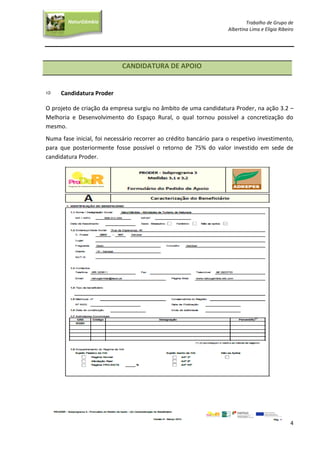 Trabalho de Grupo de
Albertina Lima e Elígia Ribeiro
4
NaturGâmbia
O contacto com a natureza…O contacto com a natureza…
CANDIDATURA DE APOIO
 Candidatura Proder
O projeto de criação da empresa surgiu no âmbito de uma candidatura Proder, na ação 3.2 –
Melhoria e Desenvolvimento do Espaço Rural, o qual tornou possível a concretização do
mesmo.
Numa fase inicial, foi necessário recorrer ao crédito bancário para o respetivo investimento,
para que posteriormente fosse possível o retorno de 75% do valor investido em sede de
candidatura Proder.
 