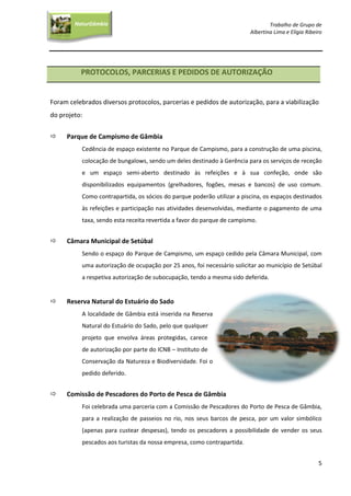 Trabalho de Grupo de
Albertina Lima e Elígia Ribeiro
5
NaturGâmbia
O contacto com a natureza…O contacto com a natureza…
PROTOCOLOS, PARCERIAS E PEDIDOS DE AUTORIZAÇÃO
Foram celebrados diversos protocolos, parcerias e pedidos de autorização, para a viabilização
do projeto:
 Parque de Campismo de Gâmbia
Cedência de espaço existente no Parque de Campismo, para a construção de uma piscina,
colocação de bungalows, sendo um deles destinado à Gerência para os serviços de receção
e um espaço semi-aberto destinado às refeições e à sua confeção, onde são
disponibilizados equipamentos (grelhadores, fogões, mesas e bancos) de uso comum.
Como contrapartida, os sócios do parque poderão utilizar a piscina, os espaços destinados
às refeições e participação nas atividades desenvolvidas, mediante o pagamento de uma
taxa, sendo esta receita revertida a favor do parque de campismo.
 Câmara Municipal de Setúbal
Sendo o espaço do Parque de Campismo, um espaço cedido pela Câmara Municipal, com
uma autorização de ocupação por 25 anos, foi necessário solicitar ao município de Setúbal
a respetiva autorização de subocupação, tendo a mesma sido deferida.
 Reserva Natural do Estuário do Sado
A localidade de Gâmbia está inserida na Reserva
Natural do Estuário do Sado, pelo que qualquer
projeto que envolva áreas protegidas, carece
de autorização por parte do ICNB – Instituto de
Conservação da Natureza e Biodiversidade. Foi o
pedido deferido.
 Comissão de Pescadores do Porto de Pesca de Gâmbia
Foi celebrada uma parceria com a Comissão de Pescadores do Porto de Pesca de Gâmbia,
para a realização de passeios no rio, nos seus barcos de pesca, por um valor simbólico
(apenas para custear despesas), tendo os pescadores a possibilidade de vender os seus
pescados aos turistas da nossa empresa, como contrapartida.
 