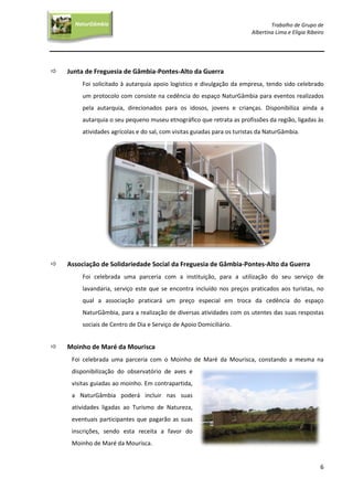 Trabalho de Grupo de
Albertina Lima e Elígia Ribeiro
6
NaturGâmbia
O contacto com a natureza…O contacto com a natureza…
 Junta de Freguesia de Gâmbia-Pontes-Alto da Guerra
Foi solicitado à autarquia apoio logístico e divulgação da empresa, tendo sido celebrado
um protocolo com consiste na cedência do espaço NaturGâmbia para eventos realizados
pela autarquia, direcionados para os idosos, jovens e crianças. Disponibiliza ainda a
autarquia o seu pequeno museu etnográfico que retrata as profissões da região, ligadas às
atividades agrícolas e do sal, com visitas guiadas para os turistas da NaturGâmbia.
 Associação de Solidariedade Social da Freguesia de Gâmbia-Pontes-Alto da Guerra
Foi celebrada uma parceria com a instituição, para a utilização do seu serviço de
lavandaria, serviço este que se encontra incluído nos preços praticados aos turistas, no
qual a associação praticará um preço especial em troca da cedência do espaço
NaturGâmbia, para a realização de diversas atividades com os utentes das suas respostas
sociais de Centro de Dia e Serviço de Apoio Domiciliário.
 Moinho de Maré da Mourisca
Foi celebrada uma parceria com o Moinho de Maré da Mourisca, constando a mesma na
disponibilização do observatório de aves e
visitas guiadas ao moinho. Em contrapartida,
a NaturGâmbia poderá incluir nas suas
atividades ligadas ao Turismo de Natureza,
eventuais participantes que pagarão as suas
inscrições, sendo esta receita a favor do
Moinho de Maré da Mourisca.
 