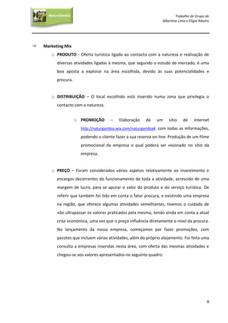 Trabalho de Grupo de
Albertina Lima e Elígia Ribeiro
8
NaturGâmbia
O contacto com a natureza…O contacto com a natureza…
 Marketing Mix
o PRODUTO - Oferta turística ligada ao contacto com a natureza e realização de
diversas atividades ligadas à mesma, que segundo o estudo de mercado, é uma
boa aposta a explorar na área escolhida, devido às suas potencialidades e
procura.
o DISTRIBUIÇÃO – O local escolhido está inserido numa zona que privilegia o
contacto com a natureza.
o PROMOÇÃO – Elaboração de um sítio de internet
http://naturgambia.wix.com/naturgambia#, com todas as informações,
podendo o cliente fazer a sua reserva on-line. Produção de um filme
promocional da empresa o qual poderá ser visionado no sítio da
empresa.
o PREÇO – Foram considerados vários aspetos relativamente ao investimento e
encargos decorrentes do funcionamento de toda a atividade, acrescido de uma
margem de lucro, para se apurar o valor do produto e do serviço turístico. De
referir que também foi tido em conta o fator procura, e existindo uma empresa
na região, que oferece algumas atividades semelhantes, tivemos o cuidado de
não ultrapassar os valores praticados pela mesma, tendo ainda em conta a atual
crise económica, uma vez que o preço influência diretamente o nível da procura.
No lançamento da nossa empresa, começamos por fazer promoções, com
pacotes que incluem várias atividades, além do próprio alojamento. Foi feita uma
consulta a empresas inseridas nesta área, com oferta das mesmas atividades e
chegou-se aos valores apresentados no seguinte quadro:
 