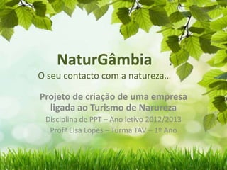 NaturGâmbia
O seu contacto com a natureza…
Projeto de criação de uma empresa
ligada ao Turismo de Narureza
Disciplina de PPT – Ano letivo 2012/2013
Profª Elsa Lopes – Turma TAV – 1º Ano
 