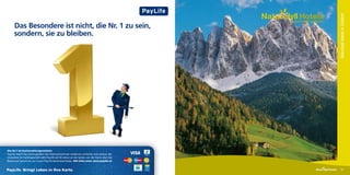 Naturidyll Hotels in Südtirol
                                                                                                  Am Land daheim.
      Das Besondere ist nicht, die Nr. 1 zu sein,
      sondern, sie zu bleiben.




Die Nr.1 im Kartenzahlungsverkehr.
PayLife macht das Zahlungsleben der ÖsterreicherInnen moderner, einfacher und sicherer. Bei
Innovation im Kartengeschäft steht PayLife seit 30 Jahren an der Spitze: von der Karte über das
Bankomat System bis zur neuen PayLife Bankomat-Kasse. Alle Infos unter www.paylife.at


PayLife. Bringt Leben in Ihre Karte.                                                                                       57
 