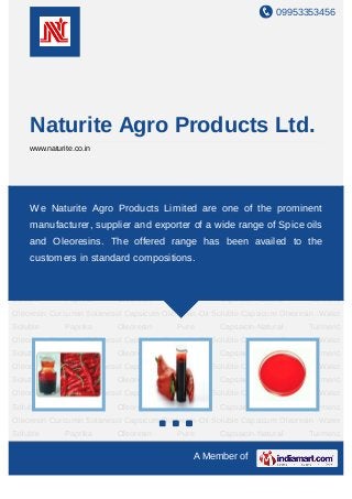 09953353456




    Naturite Agro Products Ltd.
    www.naturite.co.in




Capsicum    Oleoresin-Oil      Soluble     Capsicum    Oleoresin    -Water   Soluble    Paprika
Oleoresin Naturite Agro Products Limited are one of the prominent
    We Pure Capsaicin-Natural Turmeric Oleoresin Curcumin Solanesol Capsicum
Oleoresin-Oil Soluble Capsicum Oleoresin -Water Soluble Paprika Oleoresin Pure
    manufacturer, supplier and exporter of a wide range of Spice oils
Capsaicin-Natural Turmeric Oleoresin Curcumin Solanesol Capsicum Oleoresin-Oil
    and Oleoresins. The -Water Soluble Paprikabeen availed toCapsaicin-
Soluble CapsicumOleoresin
                          offered range has     Oleoresin Pure
                                                               the
    customers in standard compositions.
Natural Turmeric Oleoresin Curcumin Solanesol Capsicum Oleoresin-Oil Soluble Capsicum
Oleoresin   -Water       Soluble   Paprika   Oleoresin   Pure      Capsaicin-Natural   Turmeric
Oleoresin Curcumin Solanesol Capsicum Oleoresin-Oil Soluble Capsicum Oleoresin -Water
Soluble       Paprika          Oleoresin        Pure        Capsaicin-Natural          Turmeric
Oleoresin Curcumin Solanesol Capsicum Oleoresin-Oil Soluble Capsicum Oleoresin -Water
Soluble       Paprika          Oleoresin        Pure        Capsaicin-Natural          Turmeric
Oleoresin Curcumin Solanesol Capsicum Oleoresin-Oil Soluble Capsicum Oleoresin -Water
Soluble       Paprika          Oleoresin        Pure        Capsaicin-Natural          Turmeric
Oleoresin Curcumin Solanesol Capsicum Oleoresin-Oil Soluble Capsicum Oleoresin -Water
Soluble       Paprika          Oleoresin        Pure        Capsaicin-Natural          Turmeric
Oleoresin Curcumin Solanesol Capsicum Oleoresin-Oil Soluble Capsicum Oleoresin -Water
Soluble       Paprika          Oleoresin        Pure        Capsaicin-Natural          Turmeric
Oleoresin Curcumin Solanesol Capsicum Oleoresin-Oil Soluble Capsicum Oleoresin -Water
Soluble       Paprika          Oleoresin        Pure        Capsaicin-Natural          Turmeric

                                                      A Member of
 