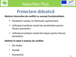 NaturNet Plus Matrice interactive de conflict cu aceeaşi funcţionalitate: Parametrii conduc la informaţii suplimentare Utilizatorul atribuie nivelul de senzitivitate pentru fiecare parametru Utilizatorul atribuie nivelul de impact pentru fiecare parametru Definim în total 3 matrice de conflict: De mediu Socială Economică Proiectare didcatică 