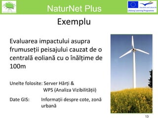 NaturNet Plus Ex e mpl u   Evaluarea impactului asupra frumuseţii peisajului cauzat de o centrală eoliană cu o înălţime de 100m Unelte folosite :  Server Hărţi  &    WPS ( Analiza Vizibilităţii ) Date  GIS: Informaţii despre cote ,  zonă  urbană 