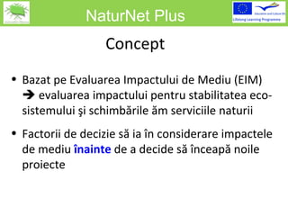 NaturNet Plus Concept Bazat pe Evaluarea Impactului de Mediu  (EI M )     evaluarea impactului pentru stabilitatea eco-sistemului şi schimbările ăm serviciile naturii Factorii de decizie să ia în considerare impactele de mediu   înainte   de a decide să înceapă noile proiecte 