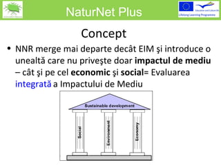 NaturNet Plus Concept NNR  merge mai departe decât EIM şi introduce o unealtă care nu priveşte doar  impactul de mediu  – cât şi pe cel  economic  şi  social =  Evaluarea  integrat ă   a  Impactului de Mediu 