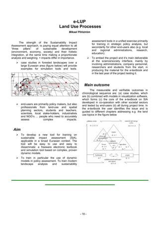e-LUP
                                       Land Use Processes
                                               Mikael Pihlström


                                                                  assessment tools in a unified exercise primarily
       The strength of the Sustainability Impact
                                                                  for training in strategic policy analysis, but
Assessment approach, is paying equal attention to all
                                                                  secondarily for other end-users also (e.g. local
“three     pillars”  of   sustainable      development
                                                                  and     regional   administrations,   research,
(environment, economy, society) and their holistic
                                                                  education).
integration, at the same time making a proportionate
analysis and weighing = impacts differ in importance.             To embed the project and it’s main deliverable
                                                                  at the science/society interface, mainly by
       case studies in forested landscapes over a
                                                                  involving administrations, company personnel,
       large Eurasian area (figure below) will provide
                                                                  researchers and students from the start, in
       examples for simulation tools and texts.
                                                                  producing the material for the e-textbook and
                                                                  in the last year of the project testing it.



                                                            Main outcome
                                                                 The measurable and verifiable outcomes in
                                                          chronological sequence are: (a) case studies, which
                                                          are (b) combined with models in visualization software,
                                                          which forms (c) the core of the e-textbook on SIA
                                                          developed in co-operation with other societal sectors
       end-users are primarily policy makers, but also
                                                          and tested by end-users (d) all during project time. In
       professionals from land-use and spatial
                                                          the e-textbook the user identifies the issue and is
       planning sectors, students and teachers,
                                                          guided to different chapters addressing e.g. the land
       scientists, local stake-holders, industrialists
                                                          use topics in the figure below
       and NGO’s … people who need to accurately
       assess            complex             impacts.


 Aim
       To develop a new tool for training on
       sustainable    impact   assessment     (SIA),
       applicable in a broad Eurasian context. The
       tool will be easy to use and easy to
       disseminate: a freeware electronic textbook
       and simulation tool based on complex, proven
       dynamic models.
       To train in particular the use of dynamic
       models in policy assessment. To train modern
       landscape     analysis   and    sustainability




                                                         - 16 -
 