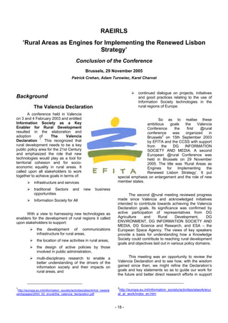 RAEIRLS
    ’Rural Areas as Engines for Implementing the Renewed Lisbon
                              Strategy’
                                            Conclusion of the Conference
                                                   Brussels, 29 November 2005
                                         Patrick Crehan, Adam Turowiec, Karel Charvat


                                                                                        continued dialogue on projects, initiatives
Background                                                                              and good practices relating to the use of
                                                                                        Information Society technologies in the
             The Valencia Declaration                                                   rural regions of Europe.

        A conference held in Valencia
on 3 and 4 February 2003 and entitled                                                           So as to realise these
Information Society as a Key                                                              ambitious     goals    the     Valencia
Enabler for Rural Development                                                             Conference       the     first  @rural
resulted in the elaboration and                                                           conference      was     organized     in
adoption      of     The      Valencia                                                    Brussels2 on 15th September 2003
Declaration 1. This recognized that                                                       by EFITA and the CCSS with support
rural development needs to be a key                                                       from    the     DG     INFORMATION
public policy area for the 21st Century                                                   SOCIETY AND MEDIA. A second
and emphasized the role that new                                                          European @rural Conference was
technologies would play as a tool for                                                     held in Brussels on 29 November
territorial cohesion and for socio-                                                       2005. The title was ‘Rural Areas as
economic equality in rural areas. It                                                      Engines     for    Implementing     the
called upon all stakeholders to work                                                      Renewed Lisbon Strategy’. It put
together to achieve goals in terms of:                                    special emphasis on enlargement and the role of new
             infrastructure and services                                  member states.

             traditional Sectors          and     new      business
             opportunities                                                      The second @rural meeting reviewed progress
             Information Society for All                                  made since Valencia and acknowledged initiatives
                                                                          intended to contribute towards achieving the Valencia
                                                                          Declaration goals. Its significance was confirmed by
      With a view to harnessing new technologies as                       active participation of representatives from DG
enablers for the development of rural regions it called                   Agriculture    and      Rural      Development,      DG
upon stakeholders to support:                                             ENVIRONMENT, DG INFORMATION SOCIETY AND
                                                                          MEDIA, DG Science and Research, and ESA – the
               the development of communications                          European Space Agency. The views of key speakers
               infrastructure for rural areas,                            provide a basis for understanding how a Knowledge
               the location of new activities in rural areas,             Society could contribute to reaching rural development
                                                                          goals and objectives laid out in various policy domains.
               the design of active policies by those
               involved in public administration,
               multi-disciplinary research to enable a                           This meeting was an opportunity to review the
               better understanding of the drivers of the                 Valencia Declaration and to see how, with the wisdom
               information society and their impacts on                   gained since then, we might refine the Declaration’s
               rural areas, and                                           goals and key statements so as to guide our work for
                                                                          the future and better direct research efforts in support


1                                                                         2
 http://europa.eu.int/information_society/activities/atwork/hot_news/e     http://europa.eu.int/information_society/activities/atwork/erur
ventspages/2003_02_erural/the_valencia_declaration.pdf                    al_at_work/index_en.htm


                                                                         - 18 -
 