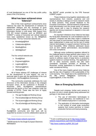 of rural development as one of the key public policy            the BSCW5 portal provided by the FP6 financed
areas of the 21st Century.                                      COMIST project.
                                                                       These initiatives bring together stakeholders with
        What has been achieved since                            representatives from industry, academia and civil
                 Valencia?                                      society to develop a dialogue on future research needs
                                                                in these domains. They provide feedback to the
       One of the most significant achievements since           European Commission, national research programmes,
Valencia has been the development of networks for               local administration and the private sector on relevant
stakeholder dialogue and the exchange of good                   policy issues with a view to shaping the research
practice on issues relating to the development of an            agenda and driving investment in research in line with
Information Society in rural areas. With support from           the Lisbon goals.
FP6 IST funded initiatives such as MOSAIC and
COMIST3 a series of horizontal and vertical networks                   An important milestone since Valencia has been
have been established known as the AMI@Work                     the Rural Wins Roadmap for rural broadband and ICT
Communities. The four horizontal networks are:                  adoption6. Progress has also been made in traditional
                                                                and new areas of rural business. Specific projects have
              Knowledge@Work                                    been implemented in areas such as the use of mobile
              Collaboration@Work                                internet technologies to support precision farming and
                                                                food traceability. Other initiatives addressed issues
              Mobility@Work                                     such as farm related administration, documentation
              SEEM@Work4                                        and cross compliance.
                                                                      Although some conference speakers referred to
                                                                the challenge faced by large agrifood value chains, it is
        The five vertical networks are:                         worth noting that most of the current research work
              Rural@Work                                        seems to address needs of large farms or production
                                                                systems based on contract farming. The application of
              Engineering@Work                                  IST to other economic sectors has also been
              Logistics@Work                                    considered. Examples provided in Brussels in
                                                                November include applications to forestry and fresh
              Well-being@Work                                   water recreational fishing.
              Media@Work.                                              One of the many insights gained since Valencia
       All of these address IST challenges of interest          was the key role of logistics in the sustainability of the
for the development of rural regions, but one in                rural economy. This insight led to the establishment of
particular gets to grips with the specificities of the rural    the    fifth  vertical   AMI@Work        Community       -
environment – the Rural@Work Community.                         Logistics@Work, in the mid-2005.

      This community proactively addresses the rural
dimension of the Information Society in the enlarged
European Union. At the conference in Brussels in                          New or Emerging Questions
November     2005,    Rural@Work      representatives
welcomed the launch of four new initiatives under the
umbrella of EFITA. These take the form of highly                      Despite such progress, further work remains to
focused working groups:                                         be done not only in areas already being addressed but
                                                                perhaps in new areas as well:
              The agri-food@rural Working Group
                                                                             The use of information technologies to
              The broadband@rural Working Group
                                                                             support alternative, non traditional or non-
              The eLearning@rural Working Group                              farm related employment in rural areas.
              The eContent@rural Working Group                               The application of information technologies
                                                                             in the context of small scale production
                                                                             systems that involve part-time or mixed-
     They will cooperate closely with the                                    production farmers and local processing.
Rural@Work community and their work will be
supported by access to on-line collaborative spaces at


3                                                               5
    http://www.mosaic-network.org/comist                         To join a working group go to http://www.mosaic-
4                                                               network.org/pub/bscw.cgi/d142219/rural@work.html
 SEEM stands for the Single European Electronic
                                                                6
Marketplace                                                         http://www.ruralwins.org/RW_D5.3.pdf


                                                               - 19 -
 