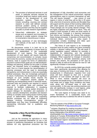 The provision of advanced services in rural     development of fully diversified rural economies and
            areas, in particular services required by       the management of the natural environment, regional
            innovative small and medium sized actors        administrations need to re-invent themselves as well.
            involved in the development of rural            This will require foresight7 - new visions of rural
            production systems. These services              regions in terms of what they will be like in 20 years
            include consulting, sourcing and contract       time, what kind of economic activity and life-styles they
            research to solve well defined complex          will support and the nature of their evolving relationship
            technical problem solving or technical          with urban spaces and centres of economic activity.
            service provision and they may be supplied      These changes are not purely rational changes. They
            by public or private research organisations.    are highly subjective and political in nature. They are
                                                            rooted in local concepts of value and local visions of
            Value-chain collaboration on strategic
                                                            preferred future. Foresight is a learning mechanism
            issues such as research and innovation, in
                                                            that informs and facilitates the choices that underpin
            particular to enable systemic change that
                                                            these change processes. It operates at the level of the
            is incremental or discontinuous in nature.
                                                            individual citizen, community or policy expert. It
            Raising awareness of new technologies           incorporates complex knowledge and relies upon
            and methods of the work in the broader          participative forms of qualitative reasoning.
            community.
                                                                     The future of rural regions is an increasingly
       As discussions evolve it is hard not to be           important issue for policy makers and gains increasing
impressed by the sheer complexity of issues faced by        visibility in decision making bodies. This will result in
planners and stakeholders in the sustainable                certain legislative support, reflected for example in
development of rural regions. The sustainable               regulations for teleworking, and the practical
development of rural regions will require trade-offs,       implementation of regional and national development
compromise and accommodation on complex issues              strategies. When supported by changes in education
that involve the economy, society and the environment.      and initiatives to stimulate awareness among rural
However, tools to support the forms of collaboration        workers and citizens, the perception of IST and its
required to achieve these goals are not well developed.     benefit or utility as well as the demand for new ICT will
Strategy and planning, whether for the public or private    significantly increase in rural areas.
sector, are important forms of knowledge intensive
                                                                   By 2010 the currently existing digital gap should
work. Due to a trend towards the decentralisation of
                                                            have been significantly decreased, thus allowing for
planning processes and the need to demonstrate
                                                            new ways of working and living in rural areas. Due to
transparency and inclusiveness in what are essentially
                                                            developments in infrastructure, migration from rural
political processes, they are increasingly participative
                                                            areas will have stopped by then and a younger
in nature. Furthermore, the development of significant
                                                            generation of rural workers will begin to take over.
dialogue on such complex issues requires the
                                                            What is more, reverse migration will occur as
involvement of independent experts capable of
                                                            companies and people living in cities decide to move to
explaining and extrapolating trends in technical issues.
                                                            rural areas due to better living conditions and lower
Improved tools and practices are required to support
                                                            costs along with IST-based ease of work and
such work. In particular tools and practices are
                                                            communication. In this way new working practices and
required to facilitate collaboration in visualising
                                                            jobs will significantly increase in rural regions, while
complex issues with a strong spatial dimension, to
                                                            many traditional activities will be supported by ICT8.
support dialogue for elucidation and exploration of
issues, scenario development, simulation and decision             The rural regions of Europe now need to re-
making on complex cross-cutting issues involving large      invent themselves for a sustainable future, and
groups of stake-holders. Existing tools supporting          perhaps the best way to address this will be to explore
decision processes are not adept at supporting
dialogue involving inhomogeneous groups of
stakeholders and they have considerable difficulties        7
representing information that is qualitative and             See the website of the EFMN or European Foresight
subjective.                                                 Monitoring Network at http://www.efmn.info
                                                            8
                                                              compare „Roadmap for creating innovation in Rural
                                                            and Regional Work for M-worker and M-workspace”,
                                                            being a deliverable of the MOSAIC project
   Towards a New Rural Development                          (downloadable from http://www.mosaic-network.org) or
               Strategy                                     article by A.Turowiec, B.Gonzálves Ruiz “Roadmap for
      Just as the ministries for agriculture in many        stimulating innovation of m-working environments
countries have positioned themselves (or are in the         within European regions” (downloadable from
process of positioning themselves) as ministries that       http://www.mosaic-
address not only agricultural production but the            network.org/pub/bscw.cgi/d139965/MOSAIC_Newslett
                                                            er_No_4.pdf)


                                                           - 20 -
 