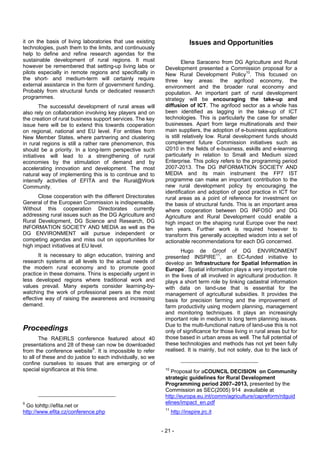 it on the basis of living laboratories that use existing                    Issues and Opportunities
technologies, push them to the limits, and continuously
help to define and refine research agendas for the
sustainable development of rural regions. It must                      Elena Saraceno from DG Agriculture and Rural
however be remembered that setting-up living labs or          Development presented a Commission proposal for a
pilots especially in remote regions and specifically in       New Rural Development Policy10. This focused on
the short- and medium-term will certainly require             three key areas: the agrifood economy, the
external assistance in the form of government funding.        environment and the broader rural economy and
Probably from structural funds or dedicated research          population. An important part of rural development
programmes.                                                   strategy will be encouraging the take-up and
         The successful development of rural areas will       diffusion of ICT. The agrifood sector as a whole has
also rely on collaboration involving key players and on       been identified as lagging in the take-up of ICT
the creation of rural business support services. The key      technologies. This is particularly the case for smaller
issue here will be to extend this towards cooperation         businesses. Apart from large multinationals and their
on regional, national and EU level. For entities from         main suppliers, the adoption of e-business applications
New Member States, where partnering and clustering            is still relatively low. Rural development funds should
in rural regions is still a rather rare phenomenon, this      complement future Commission initiatives such as
should be a priority. In a long-term perspective such         i2010 in the fields of e-business, eskills and e-learning
initiatives will lead to a strengthening of rural             particularly in relation to Small and Medium sized
economies by the stimulation of demand and by                 Enterprise. This policy refers to the programmig period
accelerating innovation and development. The most             2007-2013. The DG INFORMATION SOCIETY AND
natural way of implementing this is to continue and to        MEDIA and its main instrument the FP7 IST
intensify activities of EFITA and the Rural@Work              programme can make an important contribution to the
Community.                                                    new rural development policy by encouraging the
                                                              identification and adoption of good practice in ICT fior
       Close cooperation with the different Directorates      rural areas as a point of reference for investment on
General of the European Commission is indispensable.          the basis of structural funds. This is an important area
Without this cooperation Directorates currently               where cooperation between DG INFOSO and DG
addressing rural issues such as the DG Agriculture and        Agriculture and Rural Development could enable a
Rural Development, DG Science and Research, DG                high impact on the shaping rural Europe over the next
INFORMATION SOCIETY AND MEDIA as well as the                  ten years. Further work is required however to
DG ENVIRONMENT will pursue independent or                     transform this generally acceptted wisdom into a set of
competing agendas and miss out on opportunities for           actionable recommendations for each DG concerned.
high impact initiatives at EU level.
                                                                     Hugo de Groof of DG ENVIRONMENT
       It is necessary to align education, training and       presented INSPIRE11, an EC-funded initiative to
research systems at all levels to the actual needs of         develop an ‘Infrastructure for Spatial Information in
the modern rural economy and to promote good                  Europe’. Spatial information plays a very important role
practice in these domains. Thins is especially urgent in      in the lives of all involved in agricultural production. It
less developed regions where traditional work and             plays a short term role by linking cadastral information
values prevail. Many experts consider learning-by-            with data on land-use that is essential for the
watching the work of professional peers as the most           management of agricultural subsidies. It provides the
effective way of raising the awareness and increasing         basis for precision farming and the improvement of
demand.                                                       farm productivity using modern planning, management
                                                              and monitoring techniques. It plays an increasingly
                                                              important role in medium to long term planning issues.
                                                              Due to the multi-functional nature of land-use this is not
Proceedings                                                   only of significance for those living in rural areas but for
        The RAEIRLS conference featured about 40              those based in urban areas as well. The full potential of
presentations and 28 of these can now be downloaded           these technologies and methods has not yet been fully
from the conference website9. It is impossible to refer       realised. It is mainly, but not solely, due to the lack of
to all of these and do justice to each individually, so we
confine ourselves to issues that are emerging or of
special significance at this time.                            10
                                                                 Proposal for aCOUNCIL DECISION on Community
                                                              strategic guidelines for Rural Development
                                                              Programming period 2007–2013, presented by the
                                                              Commission as SEC(2005) 914 avauilable at
                                                              http://europa.eu.int/comm/agriculture/capreform/rdguid
9                                                             elines/impact_en.pdf
 Go tohttp://efita.net or
                                                              11
http://www.efita.cz/conference.php                                 http://inspire.jrc.it


                                                             - 21 -
 