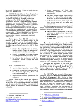 harmony in standards and the lack of coordination on                        impact    assessment of  land use,
spatial data at the EU level.                                               exploratory modelling and scenario
                                                                            development,
       INSPIRE directly addresses this challenge with a
view to the quality of data, enabling its use in cross-                     the use of models that are multi-functional
border regions as well as its re-use in different                           and can view the world simultaneously in
applications and services. INSPIRE supports the                             economic, social and environmental terms,
development of an EU Directive for Spatial Data
                                                                            multi-scale assessment, for example field,
Infrastructure in Europe12 that is expected to come into
                                                                            farm, region, nation, EU and global level
effect some time between 2009 and 2013. The drafting
                                                                            assessments.
of the directive is supported by the work of a number of
SDICs – Spatial Data Interest Communities. The                       Bert Bredeweg presented the Naturnet-Redime14
importance of establishing an SDIC for agriculture and        project. This introduced an interesting and significant
rural development was discussed in some detail. This          distinction by highlighting the need for:
is a fundamentally important issue in relation to which
interests of DG INFORMATION SOCIETY AND MEDIA                               VALUE DRIVEN approaches to decision
                                                                            making at the local, regional or community
and DG ENVIRONMENT overlap and where their
complementary initiatives could provide significant                         level, in addition to
added value.                                                                DATA DRIVEN approaches at national, EU
                                                                            or global level.
      Marta Iglesias from DG-RTD described an
emerging vision for the rural regions based on the
concept of Europe as a Knowledge-Based-Bio-
Economy or KBBE13 and described the main goals for                    The meeting featured talks by experts in non-IST
Rural Development Policy for the period 2007-2013 as          areas of research such as agriculture, the environment
being to:                                                     and sustainable development. These inputs highlighted
                                                              the complexity of the rural development challenge, the
             improve the competitiveness of farming,          inter-linkage of issues that are, at the same time,
             forestry through support for re-structuring,     economic, social and environmental. They indicated an
             modernisation, innovation and quality,           important specificity of the rural economy, the fact that
             improve the quality of life in rural areas by    the rural spaces of Europe provide dispersed public
             supporting economic diversification, and         goods essential for the sustainability of the economy as
                                                              a whole. This has dramatic implications for future
             to enhance the environment and the               policies and highlights the need for collaboration to
             countryside through support for land             create knowledge that crosses the boundaries of major
             management.                                      disciplines in IST, Agriculture, Energy and Transport.
                                                                     This issue was addressed by Felix Bopp from
                                                              the Club of Amsterdam15 who gave a presentation
        Such a bio-economy would:
                                                              highlighting the role of foresight in dealing with such
             assist rural development and sustainability,     issues and presented the Club of Amsterdam Model
                                                              for dialogue on complex cross-cutting themes.
             ensure the long-term competitiveness of
             the European agriculture, food and
             chemical industries, and
                                                                     The A-BARD16 project is now in full swing and
             reduce climate-changing greenhouse gas           addresses the goal of ‘Analyzing Broadband Access
             emissions.                                       for Rural Development’. Bob Horvitz of Open
                                                              Spectrum identified a number of complementary issues
       Daniel Debye of DG Science and Research
                                                              that should be addressed in the future. Legislation that
highlighted    areas  where    Information    Society
                                                              takes the form of rules that restrict licences or constrain
Technologies could play an important role in policy for
                                                              the use of spectrum, bandwidth and power is
rural development and in land-use management at
                                                              sometimes unjustified in a rural context. Unwittingly
different levels of governance. Specific challenges
                                                              such legislation precludes the development of
include the:
                                                              otherwise viable applications and markets for wireless
                                                              communication systems. Bob explained how spectral


                                                              14
12                                                                 Go to http://www.naturnet.org
     EC Proposal COM(2004) 516
                                                              15
13                                                              Go to http://www.clubofamsterdam.com and
   More info is available at
                                                              subscribe to free bimonthly Club of Amsterdam Journal
http://www.europa.eu.int/comm/research/conferences/2
                                                              16
005/kbb/index_en.html                                              http://www.a-bard.org


                                                             - 22 -
 