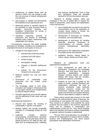 conferences on related issues such as                         and business development. From a long
            spectrum reform and rule change to alter                      term perspective these will stimulate
            the cost structure of network development                     demand for IST/communications services.
            and operation,
                                                                     Research to develop projects, pilots and
            pilot projects to validate and demonstrate        prototypes in the use of spatial data to support the
            the feasibility of such approaches and            needs of researchers, policy experts and stakeholders
                                                              in the rural economy:
            awareness actions to sensitize regions to
            the possibility of using structural funds to                  use of spatial data via easy-to-use tools for
            develop     community       networks    and                   communication and for the exploration of
            broadband infrastructure for remote or                        complex issues relating to society, the
            sparsely populated areas.                                     economy and the environment,
            newsletter    supporting  exchang      of                     development of techniques for handling
            information and sharing of knowledge                          uncertainty, and incomplete data,
            between policy makers, researchers, rural
                                                                          development of techniques for handling
            stakeholders and citizens
                                                                          trade-offs, achieving ‘consensus’ or
      Accompanying measures that apply available                          ‘accommodation’ on complex issues
techniques for foresight, modelling and visualisation to                  involving   heterogeneous  stakeholder
understand the future of rural regions in terms of:                       groups,
            changes to rural regions due to:                              techniques for the collaborative exploration
                                                                          of complex futures and scenarios,
                •   abandonment of farming activity,
                                                                          qualitative decision making based on
                •   accession and CAP reform,                             culture, values, identity and human need.
                •   climate change,
                •   demographic change,                             Research      on    collaboration      tools    and
                •   changes in life-style preferences         organisational paradigms for:
                    and                                                   policy development as work that is
                •   policies for the environment,                         participative, transparent and knowledge
                    transport and construction.                           intensive, work that bears the burden of
                                                                          educating       stakeholders,      managing
            Relations between the rural and urban                         dialogue involving experts and citizens,
            spaces.                                                       dealing with issues that are complex,
                                                                          spatial and subject to uncertainty,
            Governance  of          sustainable     rural
            economies and         the implicit     social                 research as work that is guided by the
            contracts.                                                    needs of society, routinely interfaces with
                                                                          stakeholders, addresses the need to
            The knowledge needs of rural areas,
                                                                          confront uncertainty, make trade-offs
            innovation and research infrastructure that
                                                                          (between economy, society and the
            is rural region specific and complementary
                                                                          environment, between public and private
            to national research efforts.
                                                                          goods and services) and support decisions
            Life-style opportunity and work-life balance                  that are value based or subject to trade-off.
            and the well-being of both urban and rural
                                                                     These actions should take account of the need
            citizens.
                                                              to address the multi-functional nature of land-use, the
      Accompanying measures to:                               co-ownership of rural spaces with urban communities.
                                                              They should try to address more explicitly the social
            discover and explore the meaning of
                                                              contracts that are implicit in the Common Agricultural
            sustainability in specific rural regions,
                                                              Policy and its variations in interpretation and
            develop realistic and socially acceptable         implementation across the EU. They should explicitly
            concepts of a knowledge society for rural         refer to the ambition of Europe to achieve sustainability
            areas,                                            at regional, national, European or global level.
            implement          complex         solutions             The use of the ‘living laboratory’ is a paradigm of
            encompassing comprehensive education              choice for the organisation of research that is complex,
            at all levels, and not only these which are       dynamic and multidisciplinary, and which require
            directly focused on ICT skills but also ‘soft’    participative multi-stakeholder involvement.
            skills such as entrepreneurship, marketing



                                                             - 24 -
 