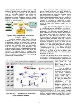 model fragment. Transition rules determine valid                      There is no space in this newsletter to explain
transitions between states of behavior. After selecting       all the details concerning the Garp3 workbench.
a scenario the engine proceeds with the prediction            Readers are advised to visit the QRM sub-portal of
task by recursively consulting the library for                the NaturNet-Redime project for additional details
applicable model fragments. This search is                    (http://hcs.science.uva.nl/QRM/).     User       group
exhaustive and each consistent subset of model                meetings are planned for those who want to learn to
fragments represents a behavior interpretation that           work with the software. Please check the website
matches the selected scenario.                                regularly for information on this (or send an email).
                                                              However, as an illustration consider Figure 3 which
                                                              shows a small model fragment made with the
                                                              workbench.
                                                                     Figure 3 illustrates how typical characteristics
                                                              of populations can be represented. For instance,
                                                              there is an entity population (which applies to ‘any
                                                              population’) that has three quantities: Number of,
                                                              Birth, and Death. The quantity Number of can take on
                                                              four values: Zero (there is no population), Small,
  Figure 2: Basic architecture of the qualitative             Medium, and Large. Birth and Death can be Zero
                reasoning engine                              (there is no birth or death) or Plus (there is a certain
                                                              amount of birth and death). Birth has a positive
        To support modelling, Garp3 offers a graphical
                                                              influence (I+) on Number of: due to the Birth rate the
toolkit that allows the user to build a qualitative model
                                                              population increases in size. The death process
of a particular system in an intuitive way. A model is
                                                              details are similar, except that there is a negative
built by creating building blocks, such as entities and
                                                              influence (I–): due to the Death rate the population
quantities, and combining these into aggregates,
                                                              decreases in size.The P’s is Figure 3 represent
such as scenarios and model fragments. The
                                                              ‘indirect’ influences. The P+ from Number of on Birth
graphical modelling toolkit of Garp3 contains multiple
                                                              states that changes in the former cause similar
screens in which different parts of the model are
                                                              changes in the latter (if the size increases, more
specified. This supports users in managing their
                                                              individuals will be born, if the size decreases less
model building tasks. Furthermore, restrictions built
                                                              individuals will be born).
into the software prevent users from creating
grammatically incorrect models.                               The P+ from Number of on Death represents a
                                                              similar notion. The V’s between the zero values of the
                                                              quantities is a value correspondence. It specifies that
                                                                                         when the Number of is
                                                                                         Zero     (that   is:     the
                                                                                         population     does      not
                                                                                         exists), there is also no
                                                                                         Death and Birth.
                                                                                                 When a model is
                                                                                         sufficiently specified, it can
                                                                                         be used to run simulations.
                                                                                         The built-in simulation
                                                                                         engine generates a state-
                                                                                         graph      based      on     a
                                                                                         particular scenario (Figure
                                                                                         4, LHS). The state-graph
                                                                                         represents the possible
                                                                                         behaviour(s)       of      the
                                                                                         system,        given       the
                                                                                         knowledge specified in the
                                                                                         model.        Each       state
                                                                                         represents the system at a
                                                                                         particular point (or interval)
                                                                                         in time. Garp3 includes
                                                              adaptable views to inspect this state-graph and the
Figure 3: Garp3 – A model fragment representing               contents of specific states in detail. Figure 4 (RHS)
           typical population features                        shows one of those views, namely the value history.




                                                            -3-
 
