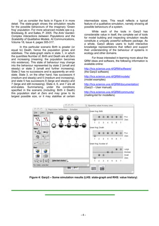 Let us consider the facts in Figure 4 in more          intermediate sizes. This result reflects a typical
detail. The state-graph shows the simulation results          feature of a qualitative simulation, namely showing all
for the possible behaviours of the imaginary ‘Green           possible behaviours of a system.
frog’ population. For more advanced models see e.g.
                                                                     While each of the tools in Garp3 has
Bredeweg, B. and Salles, P. 2005. The Ants’ Garden:
                                                              considerable value in itself, the complete set of tools
Complex Interactions between Populations and the
                                                              for model building and inspecting simulation results
Scalability of Qualitative Models. AI Communications,
                                                              constitute a uniquely powerful software package. As
Volume 18, Issue 4, pages 305-317.
                                                              a whole, Garp3 allows users to build interactive
        In this particular scenario Birth is greater (or      knowledge representations that reflect and support
equal to) Death, hence the population grows and               their understanding of the behaviour of systems in
stabilises. The state-graph starts in state 1, in which       ecology and other domains.
the quantities Number of, Birth and Death are all Zero
                                                                    For those interested in learning more about the
and increasing (meaning: the population becomes
                                                              QRM ideas and software, the following information is
into existence). This state of behaviour may change
                                                              available online:
into the behaviour represented by state 2 (small and
steady) or state 3 (small and further increasing).            http://hcs.science.uva.nl/QRM/software/
State 2 has no successors and is apparently an end-           (the Garp3 software)
state. State 3, on the other hand, has successors 4
                                                              http://hcs.science.uva.nl/QRM/models/
(medium and steady) and 5 (medium and increasing),
and state 5 has successors 6 (large and steady) and           (model examples)
7 (large and still increasing). State 4, 6, and 7 are all     http://hcs.science.uva.nl/QRM/documentation/
end-states. Summarising, under the conditions                 (Garp3 – User manual)
specified in the scenario (including: Birth ≥ Death)
this population start at Zero and may grow to its             http://hcs.science.uva.nl/QRM/community/
largest possible size, or it may stabilise at certain         (mailing-list for modellers)




                Figure 4: Garp3 – Some simulation results (LHS: state-graph and RHS: value history)




                                                            -4-
 