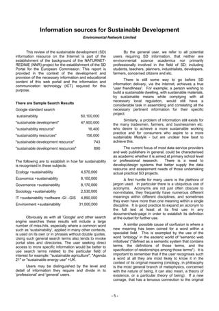 Information sources for Sustainable Development
                                          Enviromental Network Limited


       This review of the sustainable development (SD)            By the general user, we refer to all potential
information resource on the Internet is part of the         users requiring SD information, that neither are
establishment of the background of the NATURNET-            environmental science academics nor primarily
REDIME (NNR) project for the establishment of the SD        professionally involved in the field of SD; including
Portal for the European Commission. This report is          students, teachers, planners, industrialists, developers,
provided in the context of the development and              farmers, concerned citizens and etc.
provision of the necessary information and educational
                                                                   There is still some way to go before SD
content of this web portal and the information and
                                                            information delivery, via the internet, achieves a true
communication technology (ICT) required for this
                                                            'user friendliness'. For example; a person wishing to
purpose.
                                                            build a sustainable dwelling, with sustainable materials,
                                                            by sustainable means while complying with all
                                                            necessary local regulation, would still have a
There are Sample Search Results
                                                            considerable task in assembling and correlating all the
Google standard search                                      necessary pertinent information for their specific
                                                            project.
sustainability                           60,100,000
                                                                   Similarly, a problem of information still exists for
"sustainable development"                47,900,000         the many tradesmen, farmers, and businessmen etc.
"sustainability resource"                    16,400         who desire to achieve a more sustainable working
                                                            practice and for consumers who aspire to a more
"sustainability resources"                  156,000         sustainable lifestyle - but are unclear how best to
"sustainable development resource"               743        achieve this.
"sustainable development resources"              890               The current focus of most data service providers
                                                            and web publishers in general, could be characterised
                                                            as academic whether it is aimed at primary school level
The following are to establish in how far sustainability    or professional research.      There is a need to
is recognised in these subjects:                            develop/design systems that better supply the data
                                                            resource and assessment needs of those undertaking
Ecology +sustainability                  4,570,000          actual practical SD projects.
Economics +sustainability                8,100,000                 A first hurdle for many users is the plethora of
Governance +sustainability               8,170,000          jargon used. In particular there is a ubiquitous use of
                                                            acronyms. Acronyms are not just often obscure to
Sociology +sustainability                2,530,000          non-initiates, they frequently have numerous different
IT +sustainability +software -GI –GIS    4,890,000          meanings within different disciplines, and sometimes
                                                            they even have more than one meaning within a single
Environment +sustainability             31,000,000          discipline. It is good practice to expand an acronym to
                                                            the full text at least at its first use in any
                                                            document/web-page in order to establish its definition
       Obviously as with all 'Google' and other search      at the outset for further use.
engine searches these results will include a large
number of miss-hits, especially where a common word                  A similar possible cause of confusion is where a
such as 'sustainability', applied in many other contexts,   new meaning has been coined for a word within a
is used on its own or in phrases without double quotes.     specialist field. This is exampled by the use of the
Using such general search terms also tends to invoke        word 'ontology' in the esoteric world of 'semantic web
portal sites and directories. The user seeking direct       initiatives' ("defined as a semantic system that contains
access to more specific information would be better to      terms, the definitions of those terms, and the
use search terms related to the particular field of         specification of relationships among those terms"). It is
interest for example: "sustainable agriculture", "Agenda    important to remember that if the user recognises such
21" or "sustainable energy use" +UK.                        a word at all they are most likely to know it in the
                                                            context of its original meaning (ontology, in philosophy
       Users may be distinguished by the level and          is the most general branch of metaphysics, concerned
detail of information they require and divide in to         with the nature of being, it can also mean, a theory of
‘professional’ and ‘general’ users.                         existence, or a particular theory of being). If a new
                                                            coinage, that has a tenuous connection to the original



                                                            -5-
 