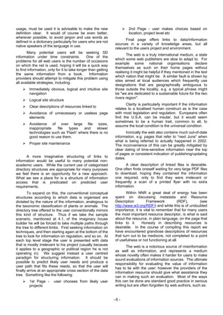 usage, must be used it is advisable to make the new                    2nd Page - user makes choices based on
definition clear. It would of course be even better,                   location, project level etc
wherever possible, to avoid jargon and use words as
                                                                     Final page offers links to data/information
defined in a dictionary particularly for users who are not
                                                               sources in a variety of knowledge areas, but all
native speakers of the language in use.
                                                               relevant to the users project and environment.
       Many potential users will be seeking SD
                                                                      The web is a truly international medium, a state
information under time constraints.           One of the
                                                               which some web publishers are slow to adapt to. For
problems for all web users is the number of occasions
                                                               example some national organisations declare
on which the net is used, hoping it will be a quick way
                                                               themselves as such on their home pages without
to find information, only for it to take longer than getting
                                                               realising it might be helpful if they mentioned in the text
the same information from a book.                Information
                                                               which nation that might be. A similar fault is shown by
providers should attempt to mitigate this problem using
                                                               sites aimed at local audiences which frequently use
all available strategies, including:
                                                               designations that are geographically ambiguous to
        Immediately obvious, logical and intuitive site        those outside the locality, e.g. a typical phrase might
        navigation                                             be "we are dedicated to a sustainable future for the two
                                                               rivers region".
        Logical site structure
                                                                      Clarity is particularly important if the information
        Clear descriptions of resources linked to
                                                               relates to a localised human construct as is the case
        Avoidance of unnecessary or useless page               with most legislation and regulation. Europeans often
        elements                                               find the U.S.A. can be insular, but it would seem
                                                               sometimes to be a human trait, common to all, to
        Avoidance of over large file sizes,                    assume the local condition is the universal condition.
        inappropriate   file   types    and    slower
        technologies such as 'Flash' where there is no                Ironically the web also contains much out-of-date
        good reason to use them.                               information, e.g. pages that refer to “next June” when
                                                               what is being referred to actually happened in 2002.
        Proper site maintenance                                The inconvenience of this can be greatly mitigated by
                                                               clear dating of time-sensitive information near the top
                                                               of pages or consistent indication of publishing/updating
       A more imaginative structuring of links to              dates.
information would be useful to many potential non-
academic users. While the current use of categorised                 A clear description of linked files is desirable.
directory structures are appropriate for many purposes         One often finds oneself waiting for very large PDF files
we feel there is an opportunity for a new approach.            to download, hoping they contained the information
What we see a place for is a structure of information          one required, only to find they were irrelevant or
access that is predicated on predicted user                    frequently a scan of a printed flyer with no extra
requirements.                                                  information.
        To expand on this, the conventional conceptual                Within NNR a great deal of energy has been
structures according to which data is organised are            spent on discussing metadata and Resource
dictated by the nature of the information, analogous to        Description         Framework           (RDF),     (see
the taxonomic classification of plants or animals. The         http://www.w3.org/RDF/) and while this is of undoubted
directory tree offered to the user conventionally mirrors      importance, it is vital to remember that for many users
this kind of structure. Thus if we take the sample             the most important resource descriptor, is what is said
scenario, mentioned at 4.1, of the imaginary house             about the resource, in plain language, on the page that
builder he will be forced to take multiple paths through       links to it.     Honesty in describing resources is
the tree to different limbs. First seeking information on      desirable. In the course of compiling this report we
techniques, and then starting again at the bottom of the       have encountered grandiose descriptions of resources
tree to look for information on regulation, and so on. At      that turn out to be mediocre, not completed to a point
each top level stage the user is presented with data           of usefulness or not functioning at all.
that is mostly irrelevant to his project (usually because             The web is a notorious source of misinformation
it applies to a geographic or political region he is not       as well as information, and represents a medium
operating in). We suggest instead a user centred
                                                               whose novelty often makes it harder for users to make
paradigm for structuring information. It should be             sound evaluations of information sources. The ultimate
possible to predict likely user needs and produce a            responsibility for evaluating the value of information
user path that fits these needs, so that the user will
                                                               has to lie with the user; however the providers of the
finally arrive at an appropriate cross section of the data     information resource should give what assistance they
tree. Something like the following:                            can in making such an evaluation. Most of the ways
        1st Page -      user chooses from likely user          this can be done are standard good practice in serious
        projects                                               writing but are often forgotten by web authors, such as:


                                                               -6-
 