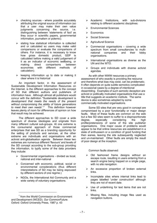 checking sources - where possible accurately                 Academic Institutions, with sub-divisions
          attributing the original source of information (so           relating to different academic disciplines:
          that a user may make their own value
                                                                       Environmental Sciences
          judgments concerning the source, i.e.
          distinguishing between 'statements of fact' as               Economics
          they occur in scientific papers, governmental
                                                                       Social Sciences
          information, journalism or polemic).
          stating how statistical information is collected             Agricultural Science
          and or calculated so users may make valid                    Commercial organisations - covering a wide
          comparisons or evaluate the comparisons of                   spectrum from small consultancies to multi-
          others. For instance, it is necessary to know                national   companies    and   their  lobby
          how gross domestic product, GDP is                           organisations.
          calculated before making a valid judgement of
          it as an indicator of economic wellbeing, or                 International organisations as diverse as the
          making      direct    comparisons      between               UN and the WTO.
          economies      with   different methods       of             Groups and individuals with diverse activist
          calculation).                                                agendas.
          keeping information up to date or making it                  As with other WWW resources a primary
          clear where it is historical                         assessment of who exactly is providing the resource
       An important factor, in the assessment of               and therefore what bias may exist, can be problematic.
Sustainable Development Information Resources on               It often depends on quite subtle semiotics complicated
the Internet, is the different approaches to the concept       in occasional cases by a degree of intentional
of SD that different authors and publishers of                 dissembling. Examples of such semiotic deception are
information have. Although almost all publishers would         activist or politically motivated organisations that use a
concur with the definition "Sustainable development is         title that suggests an academic institute. The same
development that meets the needs of the present                device is also sometimes adopted by some
without compromising the ability of future generations         commercially motivated organisations.
to meet their own needs1." This definition however                    Some SD sites that are very good in concept are
leaves plenty of room for differences of opinion on how        compromised by a poor functionality or major design
that result may be achieved.                                   faults. Most of these faults are common on the web
       The different approaches to SD cover a wide             but a few SD sites seem to suffer to a disproportionate
spectrum of diverse ideologies and originate from              degree,      especially     considering    the     high
many different cultural sub-groups. At one extreme is          profile/pretensions of some of the site publisher
the consumerist approach of those commercial                   organisations. One major cause of problems would
enterprises that see SD as a branding opportunity for          appear to be that online resources are established in a
the selling of products and services, at the other             state of enthusiasm or a condition of good funding that
extreme are individuals and organisations with an              then wanes, leaving the site subsequently neglected
activist anti-globalisation agenda. Between these two          and un-maintained. Other faults are simply the result
extremes are numerous different 'flavours' and levels of       of poor design at the inception.
the SD concept according to the sub-group providing
the information, to typify some of the data providers
they include:                                                        Common faults observed:

          Governmental organisations - divided as local,               Old fashioned frame designs without an
          national and inter-national                                  escape route, resulting in users entering from a
                                                                       search engine being trapped on a single page,
          Concerned with economic, political, social or                with no site navigation.
          environmental considerations (thus different
          interpretations of SD may be being espoused                  An excessive proportion of broken external
          by different sectors of one regime.)                         links.

          NGOs, the International Aid Community and a                  Incomplete sites where internal links lead to
          wide variety of voluntary organisations.                     pages labelled 'under construction' although
                                                                       they are not of recent date.
                                                                       Use of underlining for text items that are not
                                                                       links.
      1                                                                Missing files, including image files used as
        from the World Commission on Environment
                                                                       navigation buttons.
and Development (WCED). Our CommonFuture.
Oxford: Oxford University Press, 1987 p. 43


                                                               -7-
 