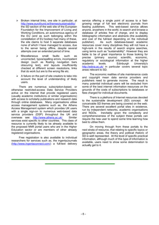 Broken internal links, one site in particular, at     service offering a single point of access to a fast-
        http://www.eurofound.ie/themes/sustainability/        growing range of full text electronic journals from
        the SD section of the web site of the European        leading publishers. This web-based service allows
        Foundation for the Improvement of Living and          anyone, anywhere in the world, to search and browse a
        Working Conditions, an autonomous agency of           database of articles free of charge, and to display
        the EU (and as such belonging within the              bibliographic information and abstracts (the availability
        constellation of EU bodies) had many of these,        and cost of the full-text depending on the individual
        the site claims to host 5 separate databases          publisher).     As such database-based academic
        none of which I have managed to access, due           resources cover many disciplines they will not have a
        to the server being offline, despite several          high-rank in the results of search engine searches,
        attempts over an extended period of time.             using terms such as "sustainability". However they are
                                                              liable to be of great importance to those looking for
        Miscellaneous     small     faults:   such   as
                                                              precise (primary source) scientific, economic,
        uncorrected, typos/spelling errors, incompetent
                                                              regulatory or sociological information at the higher
        design (such as floating navigation bars
                                                              academic       levels.        Edinburgh     University's
        obscuring text), and layouts insufficiently
                                                              http://edina.ac.uk/ in particular covers several topic
        checked at different screen resolutions, links
                                                              areas relevant to SD.
        that do work but are to the wrong file etc.
                                                                    The economic realities of site maintenance costs
        A failure on the part of site creators to take into
                                                              and copyright mean data service providers and
        account the level of understanding of likely
                                                              publishers need to generate income. The result is
        users.
                                                              many potential individual users will be excluded from
       There are numerous subscription-based, or              some of the best internet information resources on the
otherwise restricted-access Data Service Providers            grounds of the costs of subscriptions to databases or
active on the internet that provide registered users          fees charged for individual documents.
(usually academic institutions or similar organisations)
                                                                     There is a plethora of Internet resources devoted
with access to scholarly publications and research data
                                                              to the sustainable development (SD) concept. All
through online databases. Many organisations utilise
                                                              conceivable SD themes are being covered on the web.
access management systems such as, the Athens
                                                              There are several excellent portal sites in existence,
Access Management system which provides UK users
                                                              run by independent networks, academic organisations
with a single sign-on to numerous web-based data
                                                              and NGOs.         Inevitably given the complexity and
service providers (DSP) throughout the UK and
                                                              comprehensiveness of the subject these portals can
overseas see: http://www.athens.ac.uk/.           Similar
                                                              require the new user to spend some time learning how
services exist specific to other countries. This class of
                                                              best to utilise them.
resource is currently likely to be already available to
the proposed NNR portal users who are in the Higher                  On moving through from these portals to the
Education sector or are members of other already              next strata of resource, that relating to specific topics or
registered organisations.                                     geographic areas, the theory and political rhetoric of
                                                              SD is well represented. At the level of specific practical
        Free registration is also available to individual
                                                              information, although much of this type of information is
researchers for services such as, the ingentaJournals
                                                              available, users need to show some determination to
(http://www.ingentaconnect.com/) a full-text delivery
                                                              actually get to it.




                                                              -8-
 