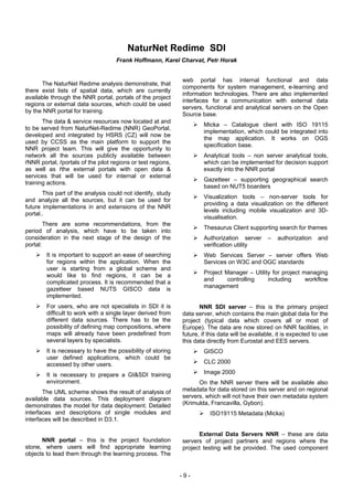 NaturNet Redime SDI
                                    Frank Hoffmann, Karel Charvat, Petr Horak


                                                              web portal has internal functional and data
      The NaturNet Redime analysis demonstrate, that
                                                              components for system management, e-learning and
there exist lists of spatial data, which are currently
                                                              information technologies. There are also implemented
available through the NNR portal, portals of the project
                                                              interfaces for a communication with external data
regions or external data sources, which could be used
                                                              servers, functional and analytical servers on the Open
by the NNR portal for training.
                                                              Source base.
       The data & service resources now located at and
                                                                      Micka – Catalogue client with ISO 19115
to be served from NaturNet-Redime (NNR) GeoPortal,
                                                                      implementation, which could be integrated into
developed and integrated by HSRS (CZ) will now be
                                                                      the map application. It works on OGS
used by CCSS as the main platform to support the
                                                                      specification base.
NNR project team. This will give the opportunity to
network all the sources publicly available between                    Analytical tools – non server analytical tools,
ŕNNR portal, ŕportals of the pilot regions or test regions,           which can be implemented for decision support
as well as ŕthe external portals with open data &                     exactly into the NNR portal
services that will be used for internal or external
                                                                      Gazetteer – supporting geographical search
training actions.
                                                                      based on NUT5 boarders
       This part of the analysis could not identify, study
                                                                      Visualization tools – non-server tools for
and analyze all the sources, but it can be used for
                                                                      providing a data visualization on the different
future implementations in and extensions of the NNR
                                                                      levels including mobile visualization and 3D-
portal..
                                                                      visualisation.
        There are some recommendations, from the
                                                                      Thesaurus Client supporting search for themes
period of analysis, which have to be taken into
consideration in the next stage of the design of the                  Authorization server       –   authorization    and
portal:                                                               verification utility
        It is important to support an ease of searching               Web Services Server – server offers Web
        for regions within the application. When the                  Services on W3C and OGC standards
        user is starting from a global scheme and
        would like to find regions, it can be a                       Project Manager – Utility for project managing
        complicated process. It is recommended that a                 and      controlling    including      workflow
                                                                      management
        gazetteer based NUTS GISCO data is
        implemented.
        For users, who are not specialists in SDI it is              NNR SDI server – this is the primary project
        difficult to work with a single layer derived from    data server, which contains the main global data for the
        different data sources. There has to be the           project (typical data which covers all or most of
        possibility of defining map compositions, where       Europe). The data are now stored on NNR facilities, in
        maps will already have been predefined from           future, if this data will be available, it is expected to use
        several layers by specialists.                        this data directly from Eurostat and EES servers.
        It is necessary to have the possibility of storing            GISCO
        user defined applications, which could be
        accessed by other users.                                      CLC 2000

        It is necessary to prepare a GI&SDI training                  Image 2000
        environment.                                                On the NNR server there will be available also
       The UML scheme shows the result of analysis of         metadata for data stored on this server and on regional
available data sources. This deployment diagram               servers, which will not have their own metadata system
demonstrates the model for data deployment. Detailed          (Krimulda, Francavilla, Gybon).
interfaces and descriptions of single modules and                        ISO19115 Metadata (Micka)
interfaces will be described in D3.1.

                                                                    External Data Servers NNR – these are data
      NNR portal – this is the project foundation             servers of project partners and regions where the
stone, where users will find appropriate learning             project testing will be provided. The used component
objects to lead them through the learning process. The


                                                              -9-
 