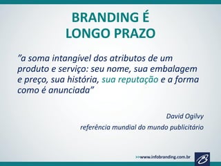 BRANDING É
LONGO PRAZO
”a soma intangível dos atributos de um
produto e serviço: seu nome, sua embalagem
e preço, sua história, sua reputação e a forma
como é anunciada”
David Ogilvy

referência mundial do mundo publicitário

 