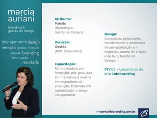 Atributos:
Paixão
(Branding e
Gestão do Design)
Vocação:
Gestão
(BSP, Consultoria)

Capacitação:
Administradora por
formação, pós-graduada
em marketing e mestre
em engenharia de
produção. Extensão em
comunicação e design
management.

Design:
Consultora, palestrante,
coordenadora e professora
de pós-graduação em
negócios, autora de artigos
e do livro Gestão do
Design.
07/11 – Lançamento do
livro InfoBranding

 
