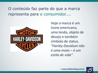 O conteúdo faz parte do que a marca
representa para o consumidor....
Hoje a marca é um
ícone americano,
uma lenda, objeto de
desejo e também
símbolo de status.
“Harley-Davidson não
é uma moto – é um
estilo de vida”.

 