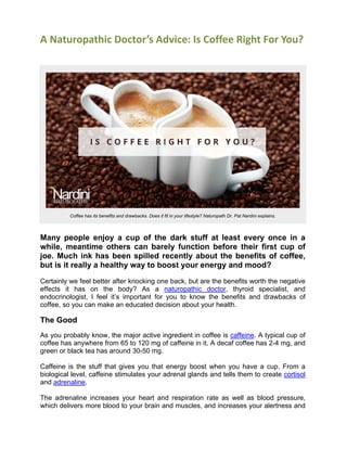 A Naturopathic Doctor’s Advice: Is Coffee Right For You? 
Coffee has its benefits and drawbacks. Does it fit in your lifestyle? Naturopath Dr. Pat Nardini explains. 
Many people enjoy a cup of the dark stuff at least every once in a while, meantime others can barely function before their first cup of joe. Much ink has been spilled recently about the benefits of coffee, but is it really a healthy way to boost your energy and mood? 
Certainly we feel better after knocking one back, but are the benefits worth the negative effects it has on the body? As a naturopathic doctor, thyroid specialist, and endocrinologist, I feel it’s important for you to know the benefits and drawbacks of coffee, so you can make an educated decision about your health. 
The Good 
As you probably know, the major active ingredient in coffee is caffeine. A typical cup of coffee has anywhere from 65 to 120 mg of caffeine in it. A decaf coffee has 2-4 mg, and green or black tea has around 30-50 mg. 
Caffeine is the stuff that gives you that energy boost when you have a cup. From a biological level, caffeine stimulates your adrenal glands and tells them to create cortisol and adrenaline. 
The adrenaline increases your heart and respiration rate as well as blood pressure, which delivers more blood to your brain and muscles, and increases your alertness and  