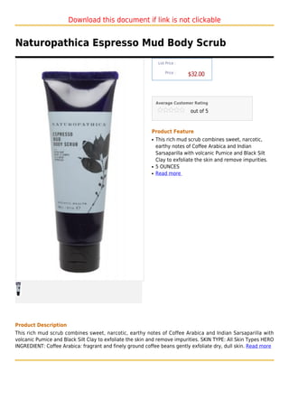 Download this document if link is not clickable


Naturopathica Espresso Mud Body Scrub
                                                               List Price :

                                                                   Price :
                                                                              $32.00



                                                              Average Customer Rating

                                                                              out of 5



                                                          Product Feature
                                                          q   This rich mud scrub combines sweet, narcotic,
                                                              earthy notes of Coffee Arabica and Indian
                                                              Sarsaparilla with volcanic Pumice and Black Silt
                                                              Clay to exfoliate the skin and remove impurities.
                                                          q   5 OUNCES
                                                          q   Read more




Product Description
This rich mud scrub combines sweet, narcotic, earthy notes of Coffee Arabica and Indian Sarsaparilla with
volcanic Pumice and Black Silt Clay to exfoliate the skin and remove impurities. SKIN TYPE: All Skin Types HERO
INGREDIENT: Coffee Arabica: fragrant and finely ground coffee beans gently exfoliate dry, dull skin. Read more
 