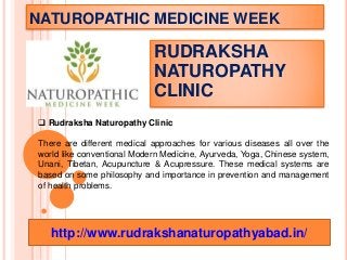 NATUROPATHIC MEDICINE WEEK
RUDRAKSHA
NATUROPATHY
CLINIC
 Rudraksha Naturopathy Clinic
There are different medical approaches for various diseases all over the
world like conventional Modern Medicine, Ayurveda, Yoga, Chinese system,
Unani, Tibetan, Acupuncture & Acupressure. These medical systems are
based on some philosophy and importance in prevention and management
of health problems.
http://www.rudrakshanaturopathyabad.in/
 