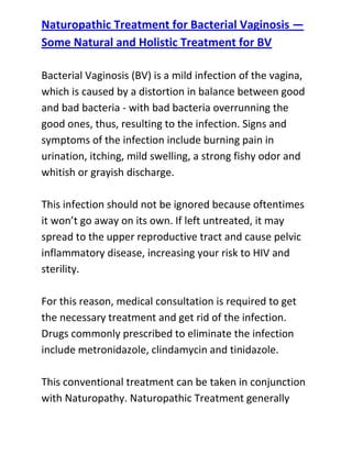  HYPERLINK quot;
http://www.articlesbase.com/diseases-and-conditions-articles/naturopathic-treatment-for-bacterial-vaginosis-some-natural-and-holistic-treatment-for-bv-3029947.htmlquot;
 Naturopathic Treatment for Bacterial Vaginosis — Some Natural and Holistic Treatment for BVBacterial Vaginosis (BV) is a mild infection of the vagina, which is caused by a distortion in balance between good and bad bacteria - with bad bacteria overrunning the good ones, thus, resulting to the infection. Signs and symptoms of the infection include burning pain in urination, itching, mild swelling, a strong fishy odor and whitish or grayish discharge.This infection should not be ignored because oftentimes it won’t go away on its own. If left untreated, it may spread to the upper reproductive tract and cause pelvic inflammatory disease, increasing your risk to HIV and sterility.For this reason, medical consultation is required to get the necessary treatment and get rid of the infection. Drugs commonly prescribed to eliminate the infection include metronidazole, clindamycin and tinidazole.This conventional treatment can be taken in conjunction with Naturopathy. Naturopathic Treatment generally bases its principle in meeting certain healthy conditions like that of fresh air, pure water, emotional balance, exercise, sunshine, proper nutrition and adequate rest—in short, your lifestyle and environment. The medicines naturopaths make use naturally occur in the environment and in the body.Naturopathic Treatment for Bacterial Vaginosis would recommend that you abstain from sex to facilitate healing of the infection and allow the normal flora of the vagina to grow back. So promiscuity would have to go—at least for a time being.Your diet would also be reviewed and will be presented with healthier foods rich in vitamins (especially vitamin C), minerals and bacteria. Fruits, especially citrus would have to be avoided (weird right? Fruits are high in vitamins) because these acidic fruits, once digested, turn into alkaline ash. This may further aggravate the imbalance of the vagina’s pH hence, preventing healing. Yogurt, brown rice and oat bran are foods that help increase the good bacteria, making them essential in returning the body into a state of homeostasis. Iron and sugar would also have to be eliminated. This is due to the belief that bacteria feed on these to grow.Tea tree oil, calendula and goldenseal are also recommended for their healing properties. These are applied as vaginal suppositories. Colloidal silver is also prescribed for its antibiotic and anti-inflammatory properties.Naturopathic Treatment for this infection does not greatly differ from other diseases. The approach of Naturopathy is greatly holistic and not just targeting certain parts. This form of alternative treatment believes in health as a whole. That is why it puts great focus on the improvement of the overall immune system by reshaping one’s lifestyle and altering the environment. It believes that by improving the immunity of one person, this gives him a counter-measure far greater than any treatment would ever give.Do you want to totally get rid of your recurrent bacterial vaginosis and stop it from ever coming back to bother you? If yes, then I recommend you use the techniques recommended in the: Bacterial Vaginosis Freedom guide.Click here ==> Bacterial Vaginosis Freedom, to read more about this Natural BV Cure guide, and discover how it has been helping women all over the world to completely cure their condition.<br />