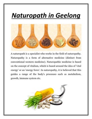 Naturopath in Geelong
A naturopath is a specialist who works in the field of n
Naturopathy is a form of alternative medicine (
conventional western medicine
on the concept of vitalism, which is
energy' or an 'energy force'. In naturopathy, it is believed that this
guides a range of the body's processes such as metabolism,
growth, immune system etc.
Naturopath in Geelong
A naturopath is a specialist who works in the field of n
is a form of alternative medicine (distinct from
conventional western medicine). Naturopathic medicine is based
on the concept of vitalism, which is based around the idea of 'vital
energy' or an 'energy force'. In naturopathy, it is believed that this
guides a range of the body's processes such as metabolism,
growth, immune system etc.
Naturopath in Geelong
A naturopath is a specialist who works in the field of naturopathy.
distinct from
). Naturopathic medicine is based
based around the idea of 'vital
energy' or an 'energy force'. In naturopathy, it is believed that this
guides a range of the body's processes such as metabolism,
 
