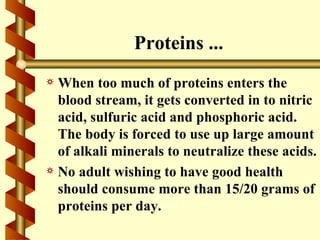 Proteins ...
a When too much of proteins enters the
  blood stream, it gets converted in to nitric
  acid, sulfuric acid and phosphoric acid.
  The body is forced to use up large amount
  of alkali minerals to neutralize these acids.
a No adult wishing to have good health
  should consume more than 15/20 grams of
  proteins per day.
 