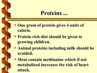 Proteins ...
a One gram of protein gives 4 units of
  calorie.
a Protein rich diet should be given to
  growing children.
a Animal proteins including milk should be
  avoided.
a Meat contain methionine which if not
  metabolized increases the risk of heart
  attack.
 