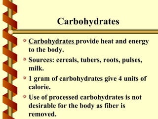 Carbohydrates
a Carbohydrates provide heat and energy
  to the body.
a Sources: cereals, tubers, roots, pulses,
  milk.
a 1 gram of carbohydrates give 4 units of
  calorie.
a Use of processed carbohydrates is not
  desirable for the body as fiber is
  removed.
 