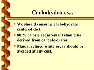 Carbohydrates...
a We should consume carbohydrate
  centered diet.
a 80 % calorie requirement should be
  derived from carbohydrates.
a Maida, refined white sugar should be
  avoided at any cost.
 