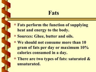 Fats
a Fats perform the function of supplying
  heat and energy to the body.
a Sources: Ghee, butter and oils.
a We should not consume more than 10
  gram of fats per day or maximum 10%
  calories consumed in a day.
a There are two types of fats: saturated &
  unsaturated.
 