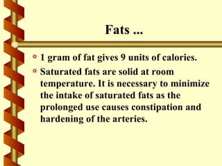 Fats ...
a 1 gram of fat gives 9 units of calories.
a Saturated fats are solid at room
  temperature. It is necessary to minimize
  the intake of saturated fats as the
  prolonged use causes constipation and
  hardening of the arteries.
 