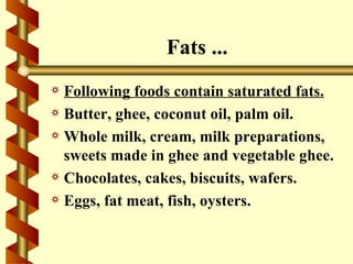 Fats ...
a Following foods contain saturated fats.
a Butter, ghee, coconut oil, palm oil.
a Whole milk, cream, milk preparations,
  sweets made in ghee and vegetable ghee.
a Chocolates, cakes, biscuits, wafers.
a Eggs, fat meat, fish, oysters.
 